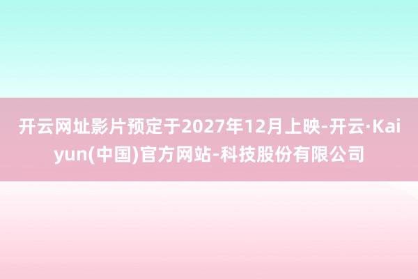 开云网址影片预定于2027年12月上映-开云·Kaiyun(中国)官方网站-科技股份有限公司