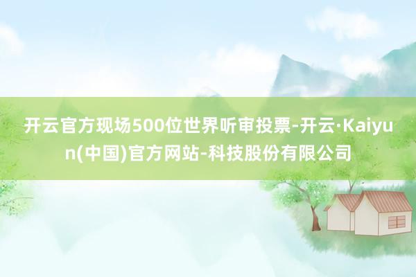 开云官方现场500位世界听审投票-开云·Kaiyun(中国)官方网站-科技股份有限公司