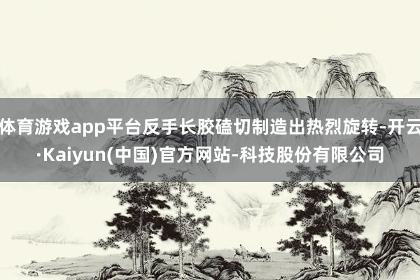 体育游戏app平台反手长胶磕切制造出热烈旋转-开云·Kaiyun(中国)官方网站-科技股份有限公司