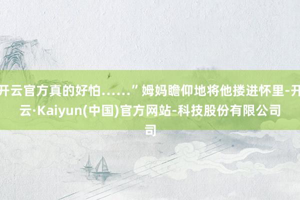 开云官方真的好怕……”姆妈瞻仰地将他搂进怀里-开云·Kaiyun(中国)官方网站-科技股份有限公司