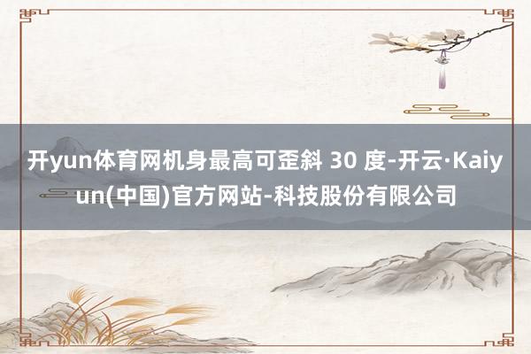 开yun体育网机身最高可歪斜 30 度-开云·Kaiyun(中国)官方网站-科技股份有限公司