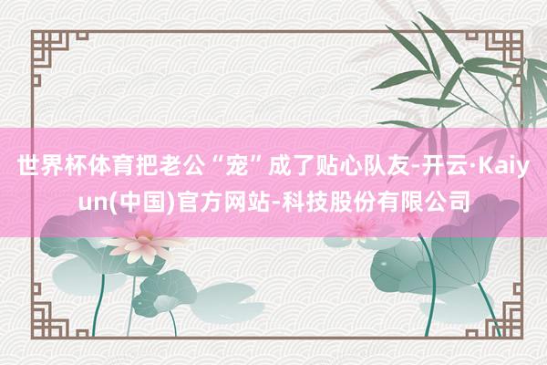 世界杯体育把老公“宠”成了贴心队友-开云·Kaiyun(中国)官方网站-科技股份有限公司