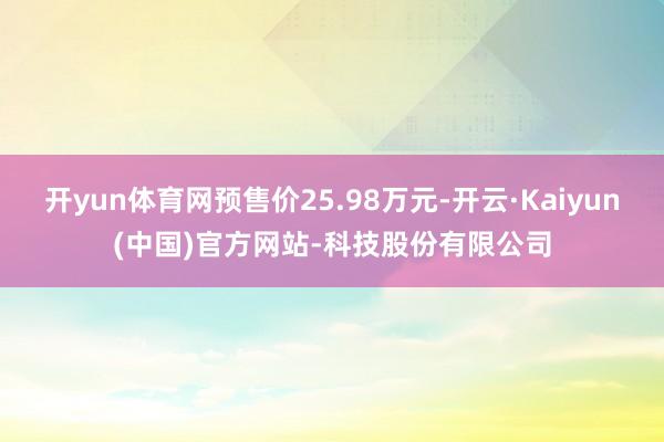 开yun体育网预售价25.98万元-开云·Kaiyun(中国)官方网站-科技股份有限公司