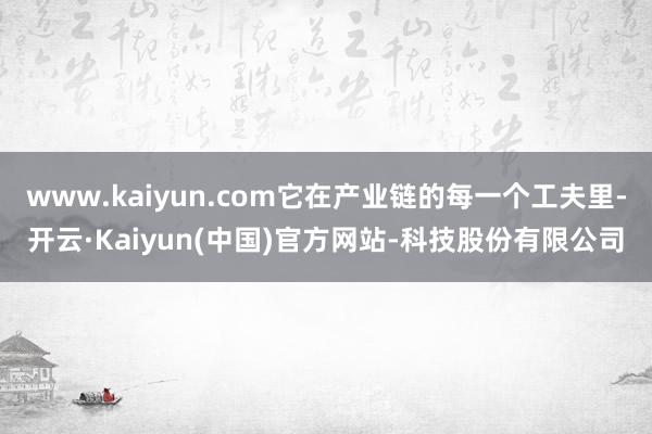 www.kaiyun.com它在产业链的每一个工夫里-开云·Kaiyun(中国)官方网站-科技股份有限公司