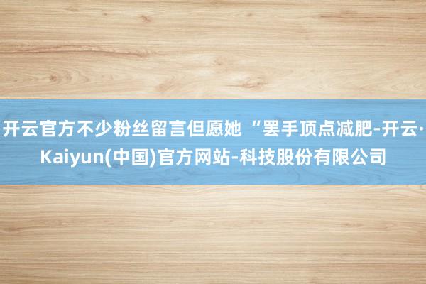 开云官方不少粉丝留言但愿她 “罢手顶点减肥-开云·Kaiyun(中国)官方网站-科技股份有限公司