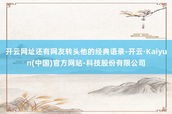 开云网址还有网友转头他的经典语录-开云·Kaiyun(中国)官方网站-科技股份有限公司