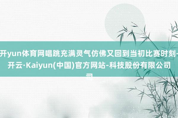 开yun体育网唱跳充满灵气仿佛又回到当初比赛时刻-开云·Kaiyun(中国)官方网站-科技股份有限公司