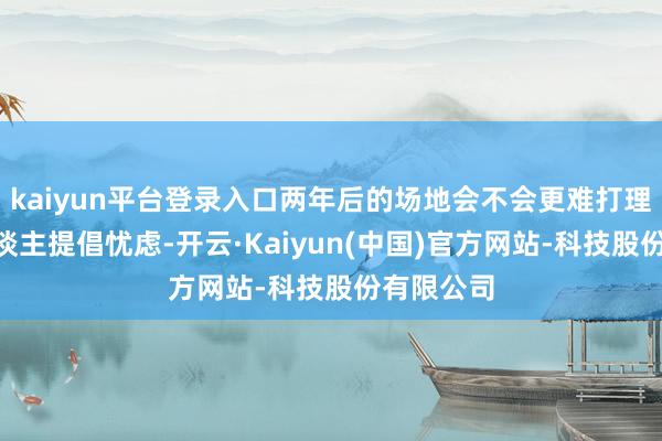 kaiyun平台登录入口两年后的场地会不会更难打理？”有东谈主提倡忧虑-开云·Kaiyun(中国)官方网站-科技股份有限公司