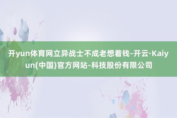 开yun体育网立异战士不成老想着钱-开云·Kaiyun(中国)官方网站-科技股份有限公司