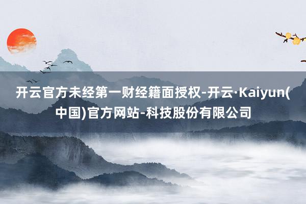 开云官方未经第一财经籍面授权-开云·Kaiyun(中国)官方网站-科技股份有限公司