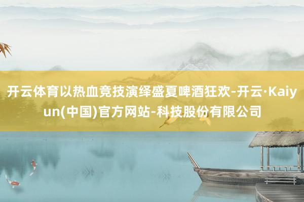 开云体育以热血竞技演绎盛夏啤酒狂欢-开云·Kaiyun(中国)官方网站-科技股份有限公司