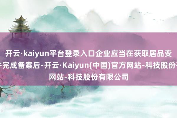 开云·kaiyun平台登录入口企业应当在获取居品变更许可并完成备案后-开云·Kaiyun(中国)官方网站-科技股份有限公司