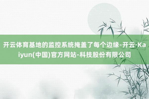 开云体育基地的监控系统掩盖了每个边缘-开云·Kaiyun(中国)官方网站-科技股份有限公司