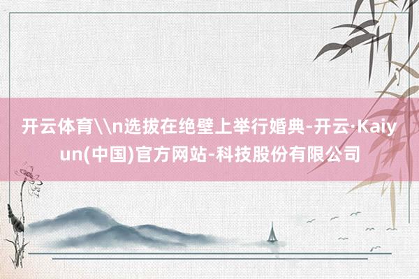 开云体育\n选拔在绝壁上举行婚典-开云·Kaiyun(中国)官方网站-科技股份有限公司