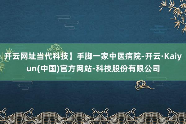 开云网址当代科技】手脚一家中医病院-开云·Kaiyun(中国)官方网站-科技股份有限公司