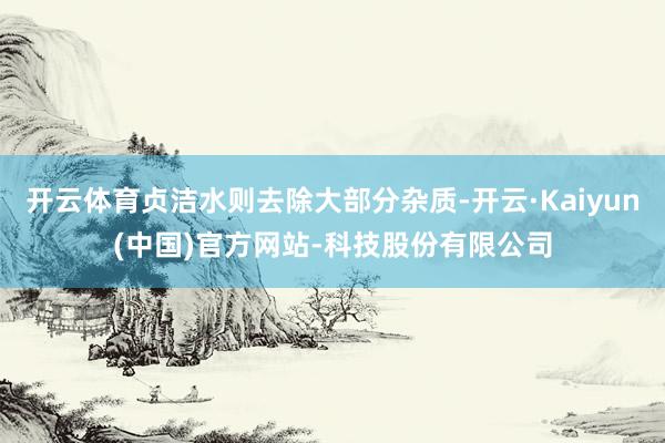 开云体育贞洁水则去除大部分杂质-开云·Kaiyun(中国)官方网站-科技股份有限公司
