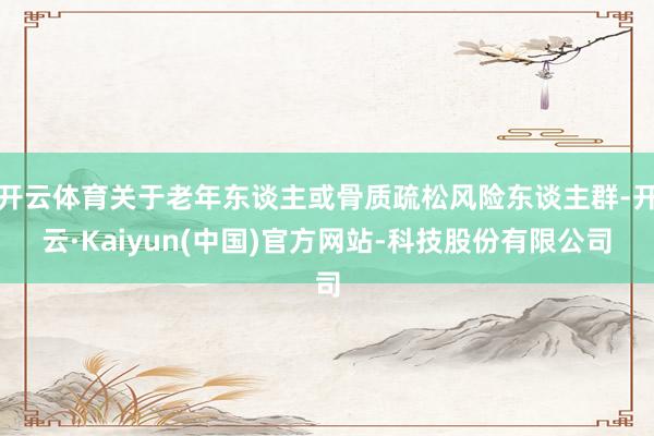 开云体育关于老年东谈主或骨质疏松风险东谈主群-开云·Kaiyun(中国)官方网站-科技股份有限公司