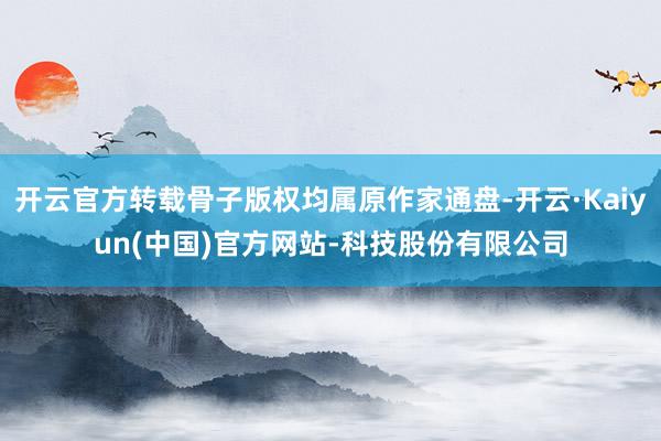 开云官方转载骨子版权均属原作家通盘-开云·Kaiyun(中国)官方网站-科技股份有限公司