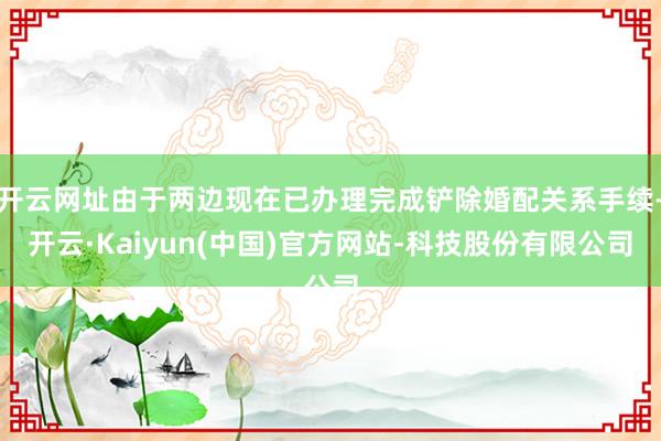 开云网址由于两边现在已办理完成铲除婚配关系手续-开云·Kaiyun(中国)官方网站-科技股份有限公司
