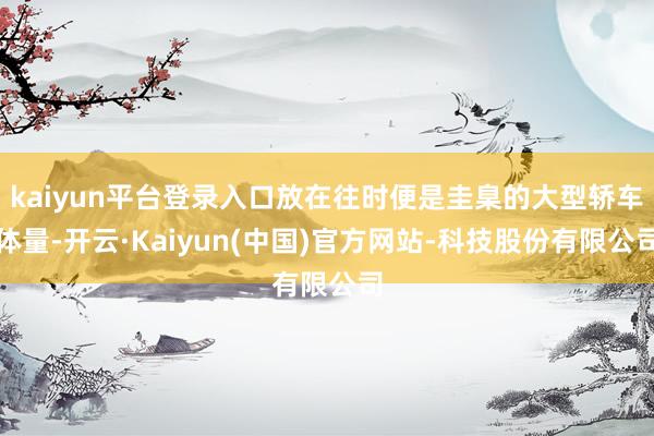 kaiyun平台登录入口放在往时便是圭臬的大型轿车体量-开云·Kaiyun(中国)官方网站-科技股份有限公司