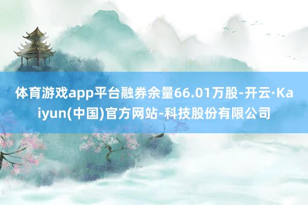 体育游戏app平台融券余量66.01万股-开云·Kaiyun(中国)官方网站-科技股份有限公司