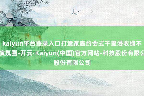 kaiyun平台登录入口打造家庭约会式千里浸收缩不雅演氛围-开云·Kaiyun(中国)官方网站-科技股份有限公司