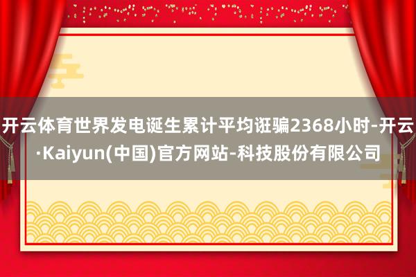 开云体育世界发电诞生累计平均诳骗2368小时-开云·Kaiyun(中国)官方网站-科技股份有限公司