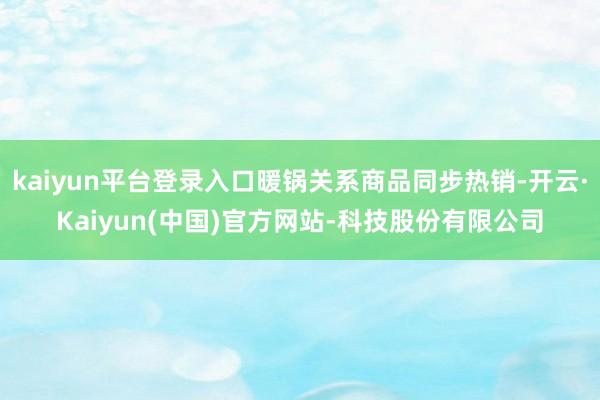 kaiyun平台登录入口暖锅关系商品同步热销-开云·Kaiyun(中国)官方网站-科技股份有限公司