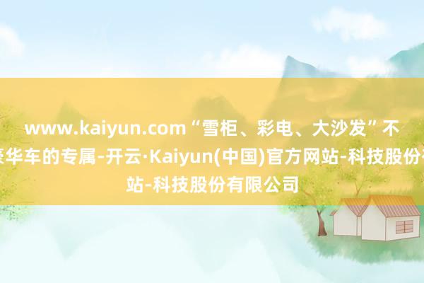 www.kaiyun.com“雪柜、彩电、大沙发”不再是超豪华车的专属-开云·Kaiyun(中国)官方网站-科技股份有限公司