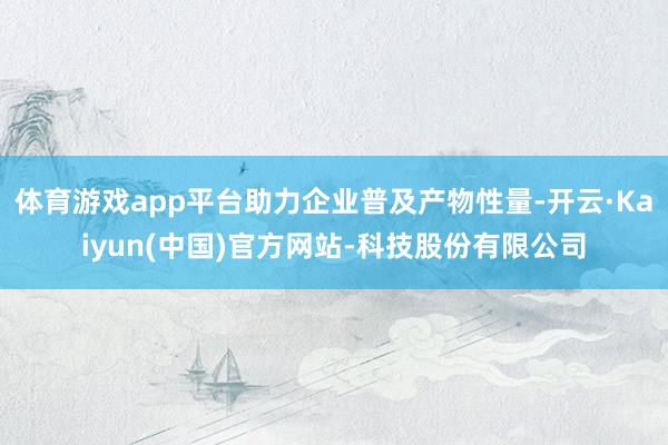 体育游戏app平台助力企业普及产物性量-开云·Kaiyun(中国)官方网站-科技股份有限公司