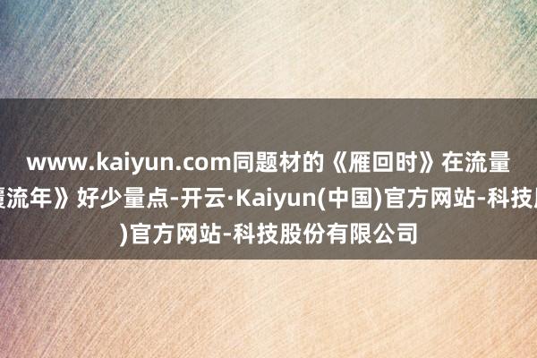 www.kaiyun.com同题材的《雁回时》在流量上也就比《覆流年》好少量点-开云·Kaiyun(中国)官方网站-科技股份有限公司