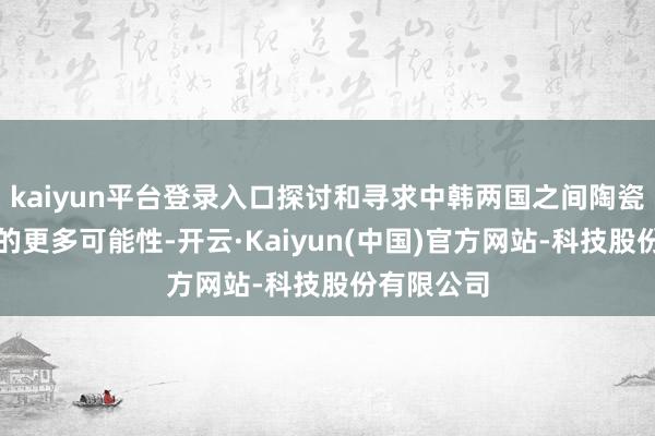 kaiyun平台登录入口探讨和寻求中韩两国之间陶瓷文化交流的更多可能性-开云·Kaiyun(中国)官方网站-科技股份有限公司