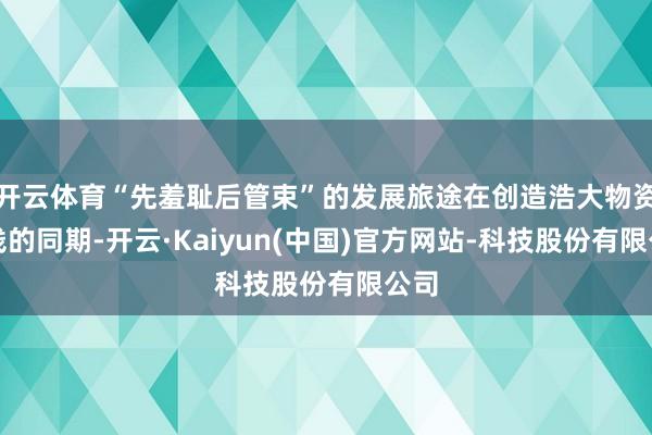 开云体育“先羞耻后管束”的发展旅途在创造浩大物资金钱的同期-开云·Kaiyun(中国)官方网站-科技股份有限公司