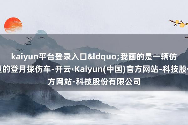 kaiyun平台登录入口&ldquo;我画的是一辆仿生蜘蛛造型的登月探伤车-开云·Kaiyun(中国)官方网站-科技股份有限公司