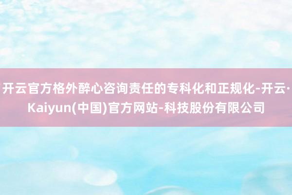开云官方格外醉心咨询责任的专科化和正规化-开云·Kaiyun(中国)官方网站-科技股份有限公司