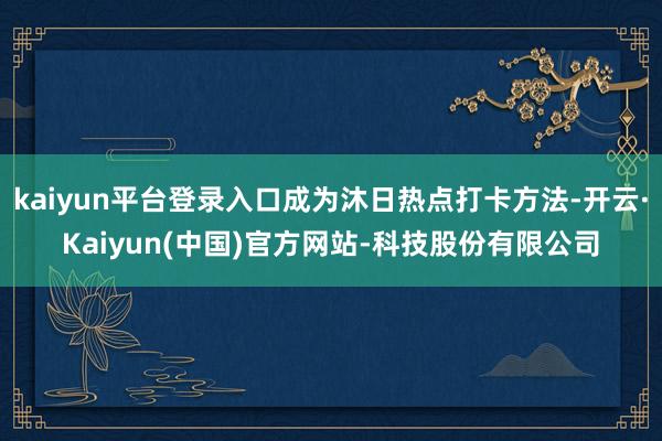 kaiyun平台登录入口成为沐日热点打卡方法-开云·Kaiyun(中国)官方网站-科技股份有限公司