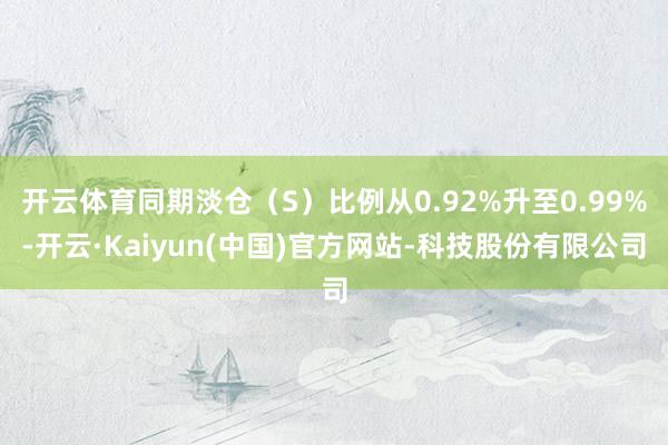 开云体育同期淡仓（S）比例从0.92%升至0.99%-开云·Kaiyun(中国)官方网站-科技股份有限公司