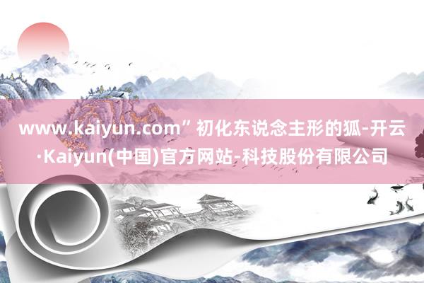 www.kaiyun.com”初化东说念主形的狐-开云·Kaiyun(中国)官方网站-科技股份有限公司