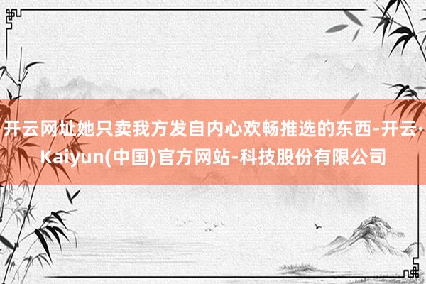 开云网址她只卖我方发自内心欢畅推选的东西-开云·Kaiyun(中国)官方网站-科技股份有限公司
