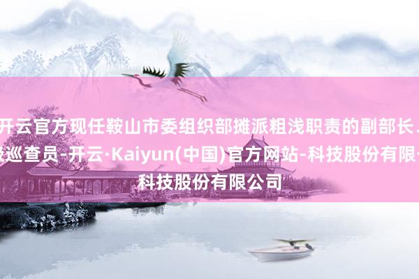 开云官方现任鞍山市委组织部摊派粗浅职责的副部长、二级巡查员-开云·Kaiyun(中国)官方网站-科技股份有限公司
