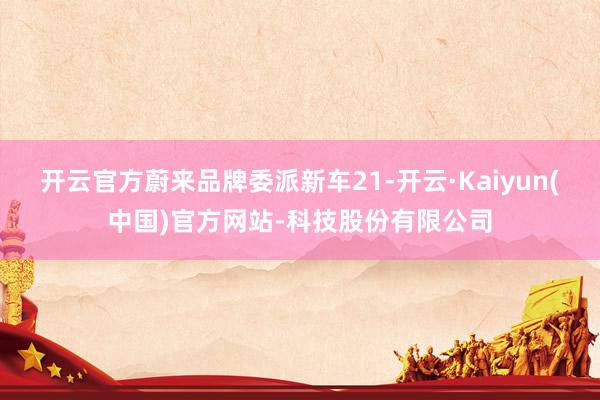 开云官方蔚来品牌委派新车21-开云·Kaiyun(中国)官方网站-科技股份有限公司