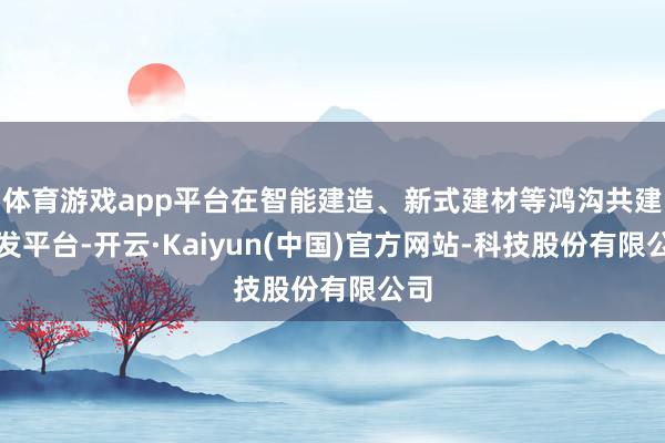 体育游戏app平台在智能建造、新式建材等鸿沟共建研发平台-开云·Kaiyun(中国)官方网站-科技股份有限公司