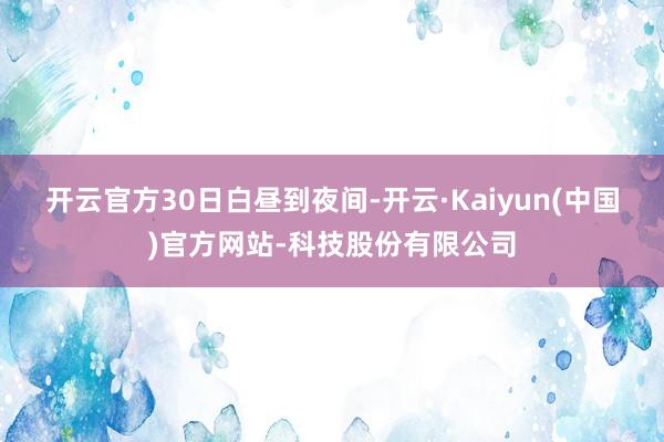 开云官方　　30日白昼到夜间-开云·Kaiyun(中国)官方网站-科技股份有限公司