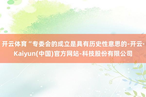 开云体育“专委会的成立是具有历史性意思的-开云·Kaiyun(中国)官方网站-科技股份有限公司