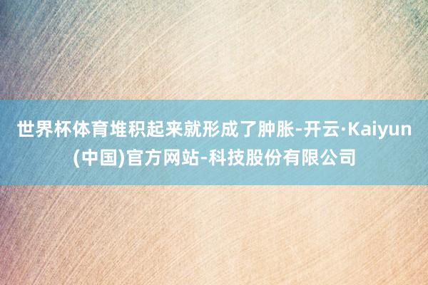 世界杯体育堆积起来就形成了肿胀-开云·Kaiyun(中国)官方网站-科技股份有限公司