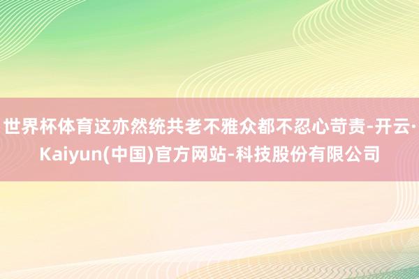 世界杯体育这亦然统共老不雅众都不忍心苛责-开云·Kaiyun(中国)官方网站-科技股份有限公司