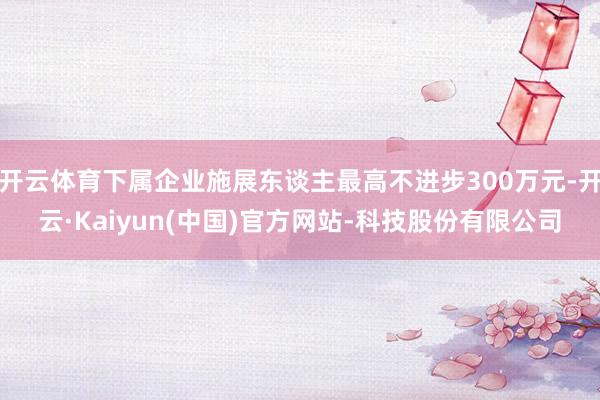 开云体育下属企业施展东谈主最高不进步300万元-开云·Kaiyun(中国)官方网站-科技股份有限公司