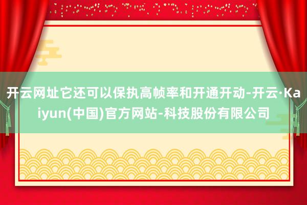 开云网址它还可以保执高帧率和开通开动-开云·Kaiyun(中国)官方网站-科技股份有限公司
