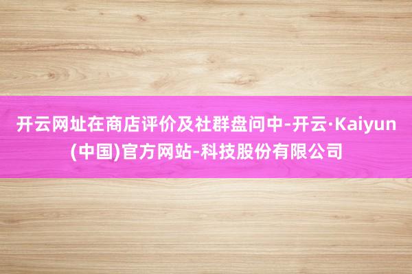 开云网址在商店评价及社群盘问中-开云·Kaiyun(中国)官方网站-科技股份有限公司