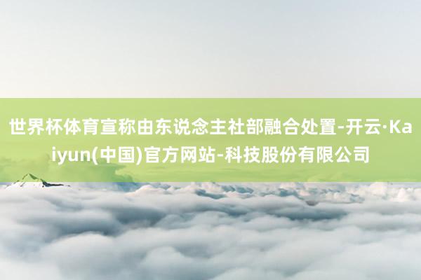 世界杯体育宣称由东说念主社部融合处置-开云·Kaiyun(中国)官方网站-科技股份有限公司